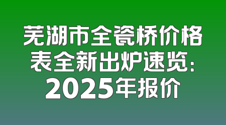芜湖市全瓷桥价格表全新出炉速览：2025年报价