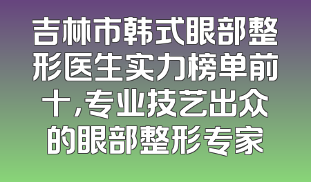 吉林市韩式眼部整形医生实力榜单前十，专业技艺出众的眼部整形专家