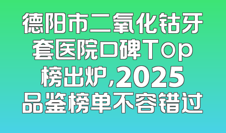 德阳市二氧化钴牙套医院口碑Top榜出炉，2025品鉴榜单不容错过