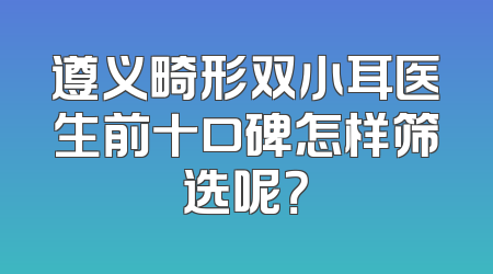 遵义畸形双小耳医生前十口碑怎样筛选呢？