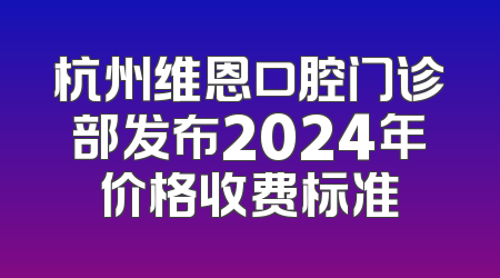 杭州维恩口腔门诊部发布2024年价格收费标准