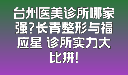 台州医美诊所哪家强？长青整形与福应星玥诊所实力大比拼！