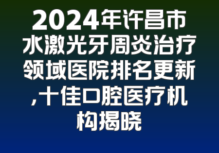 2024年许昌市水激光牙周炎治疗领域医院排名更新，十佳口腔医疗机构揭晓