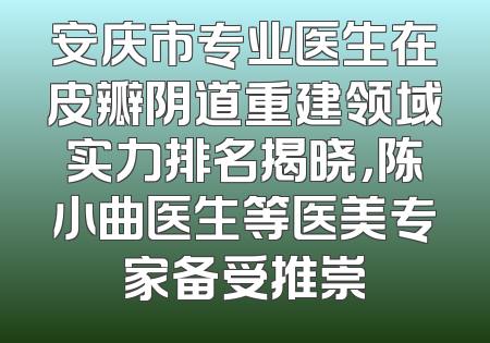 安庆市专业医生在皮瓣阴道重建领域实力排名揭晓，陈小曲医生等医美专家备受推崇
