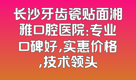 长沙牙齿瓷贴面湘雅口腔医院：专业口碑好，实惠价格，技术领头