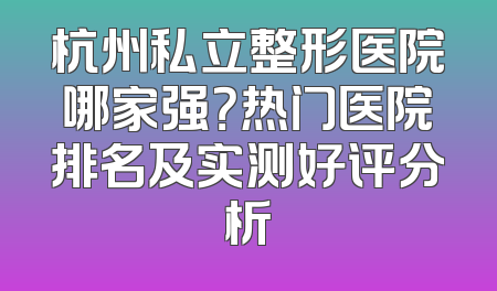 杭州私立整形医院哪家强？热门医院排名及实测好评分析
