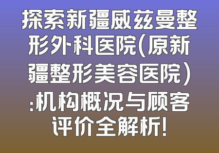 探索新疆威兹曼整形外科医院（原新疆整形美容医院）：机构概况与顾客评价全解析！