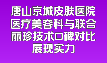 唐山京城皮肤医院医疗美容科与联合丽珍技术口碑对比展现实力