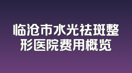 临沧市水光祛斑整形医院费用概览