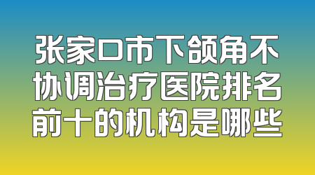 张家口市下颌角不协调治疗医院排名前十的机构是哪些