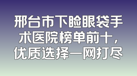 邢台市下睑眼袋手术医院榜单前十，优质选择一网打尽