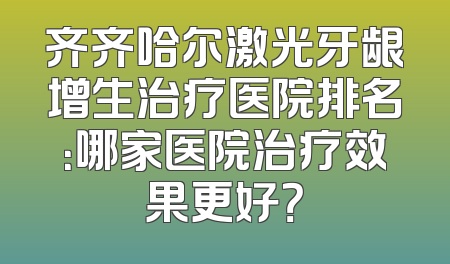 齐齐哈尔激光牙龈增生治疗医院排名：哪家医院治疗效果更好？