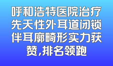 呼和浩特医院治疗先天性外耳道闭锁伴耳廓畸形实力获赞，排名领跑