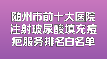 随州市前十大医院注射玻尿酸填充痘疤服务排名白名单