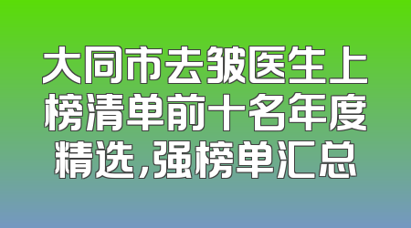 大同市去皱医生上榜清单前十名年度精选，强榜单汇总