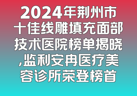 2024年荆州市十佳线雕填充面部技术医院榜单揭晓，监利安冉医疗美容诊所荣登榜首