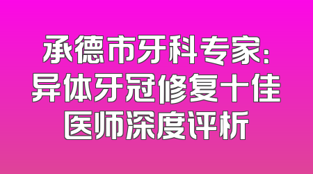 承德市牙科专家：异体牙冠修复十佳医师深度评析