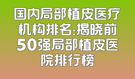 国内局部植皮医疗机构排名：揭晓前50强局部植皮医院排行榜