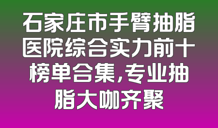 石家庄市手臂抽脂医院综合实力前十榜单合集，专业抽脂大咖齐聚