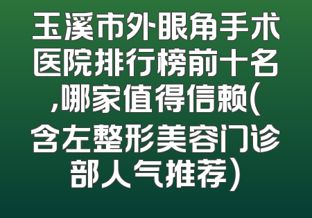 玉溪市外眼角手术医院排行榜前十名，哪家值得信赖（含左整形美容门诊部人气推荐）