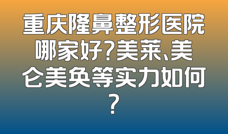 重庆隆鼻整形医院哪家好？美莱、美仑美奂等实力如何？