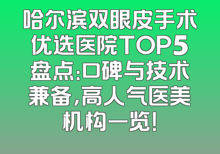 哈尔滨双眼皮手术优选医院TOP5盘点：口碑与技术兼备，高人气医美机构一览！
