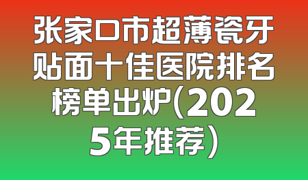 张家口市超薄瓷牙贴面十佳医院排名榜单出炉（2025年推荐）