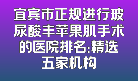 宜宾市正规进行玻尿酸丰苹果肌手术的医院排名：精选五家机构