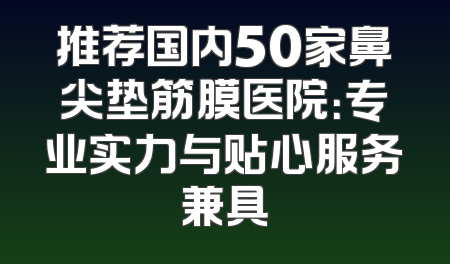 推荐国内50家鼻尖垫筋膜医院：专业实力与贴心服务兼具
