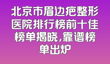 北京市眉边疤整形医院排行榜前十佳榜单揭晓，靠谱榜单出炉