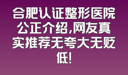 合肥认证整形医院公正介绍，网友真实推荐无夸大无贬低！