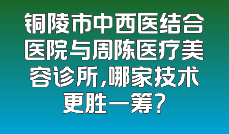 铜陵市中西医结合医院与周陈医疗美容诊所，哪家技术更胜一筹？