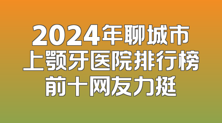 2024年聊城市上颚牙医院排行榜前十网友力挺