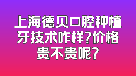 上海德贝口腔种植牙技术咋样？价格贵不贵呢？