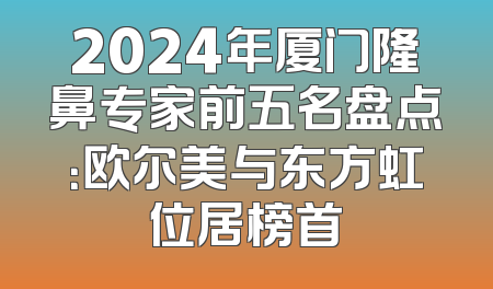 2024年厦门隆鼻专家前五名盘点：欧尔美与东方虹位居榜首