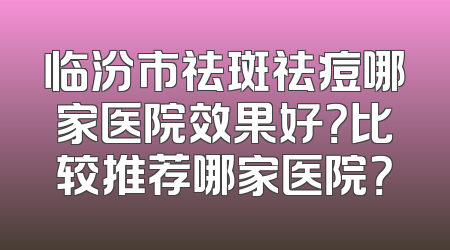 临汾市祛斑祛痘哪家医院效果好？比较推荐哪家医院？