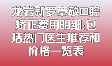 龙岩新罗章敬口腔矫正费用明细：包括热门医生推荐和价格一览表