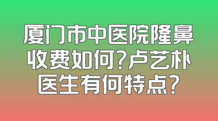 厦门市中医院隆鼻收费如何？卢艺朴医生有何特点？