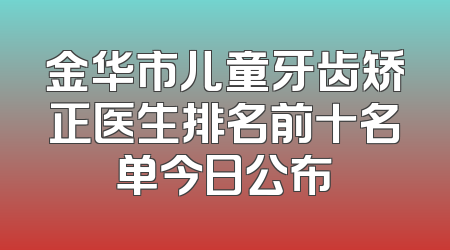 金华市儿童牙齿矫正医生排名前十名单今日公布