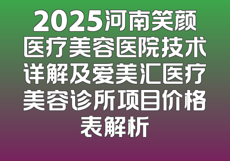 2025河南笑颜医疗美容医院技术详解及爱美汇医疗美容诊所项目价格表解析