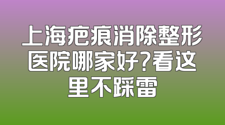 上海疤痕消除整形医院哪家好？看这里不踩雷