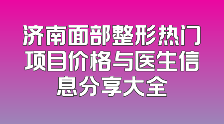 济南面部整形热门项目价格与医生信息分享大全