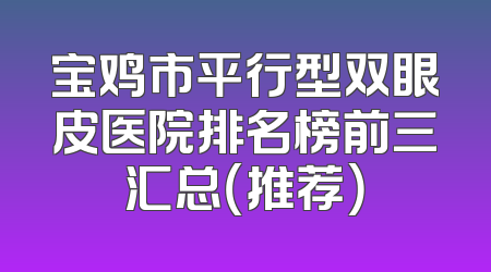 宝鸡市平行型双眼皮医院排名榜前三汇总（推荐）