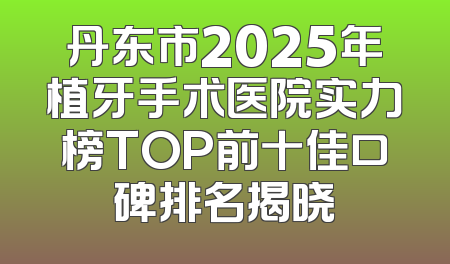 丹东市2025年植牙手术医院实力榜TOP前十佳口碑排名揭晓