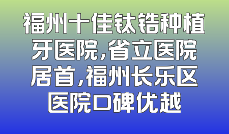 福州十佳钛锆种植牙医院，省立医院居首，福州长乐区医院口碑优越