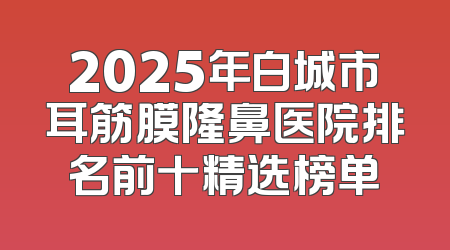 2025年白城市耳筋膜隆鼻医院排名前十精选榜单