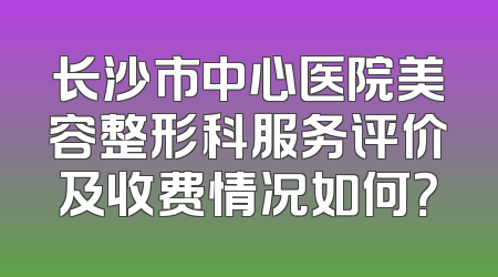 长沙市中心医院美容整形科服务评价及收费情况如何？