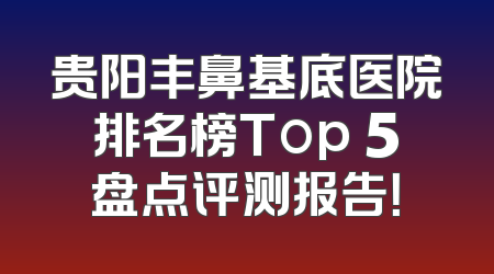 贵阳丰鼻基底医院排名榜Top 5盘点评测报告！