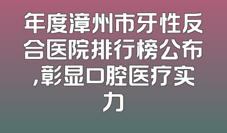 年度漳州市牙性反合医院排行榜公布，彰显口腔医疗实力