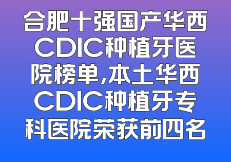 合肥十强国产华西CDIC种植牙医院榜单，本土华西CDIC种植牙专科医院荣获前四名